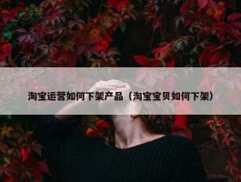 淘宝运营如何下架产品（淘宝宝贝如何下架）