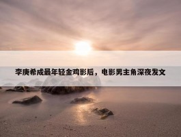 李庚希成最年轻金鸡影后，电影男主角深夜发文