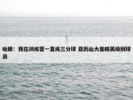 哈滕：我在训练营一直练三分球 亚历山大是精英级别球员