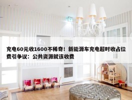 充电60元收1600不稀奇！新能源车充电超时收占位费引争议：公共资源就该收费