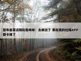 亚布塞莱谈隔扣詹姆斯：太疯狂了 赛后我的社媒APP都卡爆了