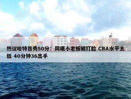 热议哈特首秀50分：同曦小老板被打脸 CBA水平太低 40分钟36出手