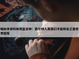 帕纳辛奈科斯男篮主帅：凯尔特人赢我们才能称自己是世界冠军