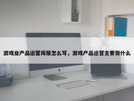 游戏业产品运营周报怎么写，游戏产品运营主要做什么