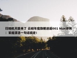 扫地机灭霸来了 云鲸年度旗舰逍遥001 Max评测：家庭清洁一句话搞定！