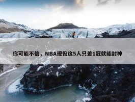 你可能不信，NBA现役这5人只差1冠就能封神