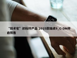 “技术宅”的标杆产品 2025款瑞虎9_C-DM开启预售