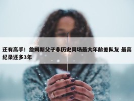 还有高手！詹姆斯父子非历史同场最大年龄差队友 最高纪录还多3年