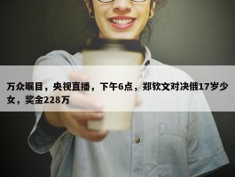 万众瞩目，央视直播，下午6点，郑钦文对决俄17岁少女，奖金228万