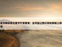 皮尔斯谈恩比德不打背靠背：这可能让他们首轮就碰上绿军