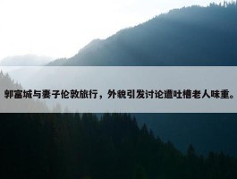 郭富城与妻子伦敦旅行，外貌引发讨论遭吐槽老人味重。