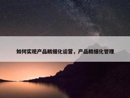 如何实现产品精细化运营，产品精细化管理