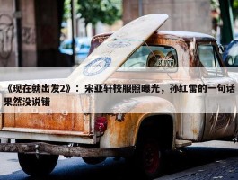 《现在就出发2》：宋亚轩校服照曝光，孙红雷的一句话果然没说错