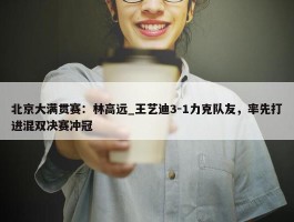 北京大满贯赛：林高远_王艺迪3-1力克队友，率先打进混双决赛冲冠