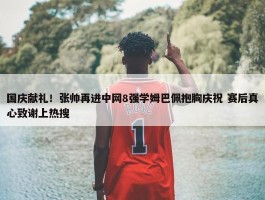 国庆献礼！张帅再进中网8强学姆巴佩抱胸庆祝 赛后真心致谢上热搜