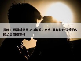 曼晚：阿莫林将用343体系，卢克-肖和拉什福德的左路组合值得期待