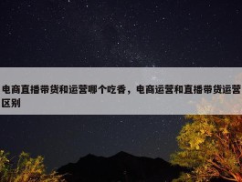 电商直播带货和运营哪个吃香，电商运营和直播带货运营区别