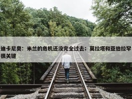 迪卡尼奥：米兰的危机还没完全过去；莫拉塔和亚伯拉罕很关键