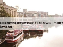 谈字母哥时使用歧视同性恋词汇🥶Shams：三球被罚款10万美元！