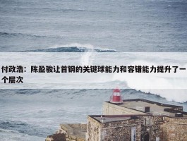 付政浩：陈盈骏让首钢的关键球能力和容错能力提升了一个层次