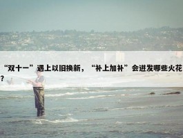 “双十一”遇上以旧换新，“补上加补”会迸发哪些火花？