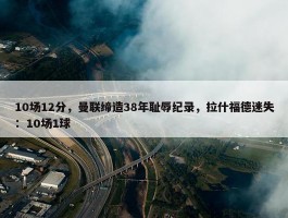 10场12分，曼联缔造38年耻辱纪录，拉什福德迷失：10场1球