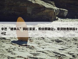 辛巴“继承人”网红蛋蛋，粉丝数破亿，带货销售额超14亿