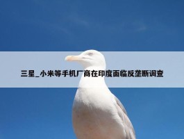 三星_小米等手机厂商在印度面临反垄断调查