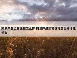 网易产品运营课程怎么样 网易产品运营课程怎么样才能学会