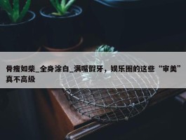 骨瘦如柴_全身涂白_满嘴假牙，娱乐圈的这些“审美”真不高级