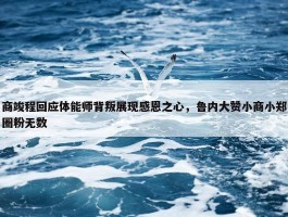 商竣程回应体能师背叛展现感恩之心，鲁内大赞小商小郑圈粉无数