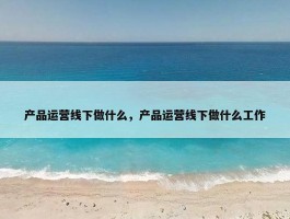 产品运营线下做什么，产品运营线下做什么工作