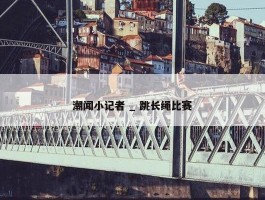 潮闻小记者 _ 跳长绳比赛