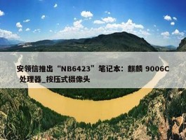 安领信推出“NB6423”笔记本：麒麟 9006C 处理器_按压式摄像头