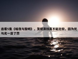 连看5集《暗夜与黎明》，发现演技真不能比较，因为优与劣一目了然