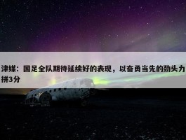 津媒：国足全队期待延续好的表现，以奋勇当先的劲头力拼3分