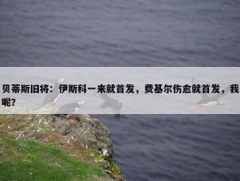 贝蒂斯旧将：伊斯科一来就首发，费基尔伤愈就首发，我呢？