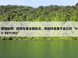 荣耀赵明：四周年是全新起点，将创作出属于自己的“GO BEYOND”