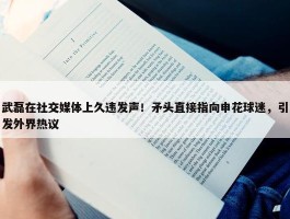 武磊在社交媒体上久违发声！矛头直接指向申花球迷，引发外界热议