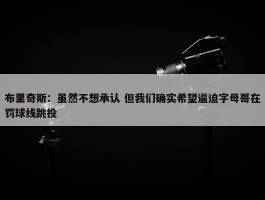 布里奇斯：虽然不想承认 但我们确实希望逼迫字母哥在罚球线跳投