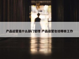 产品运营是什么部门管理 产品运营包括哪些工作