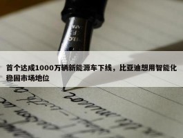 首个达成1000万辆新能源车下线，比亚迪想用智能化稳固市场地位