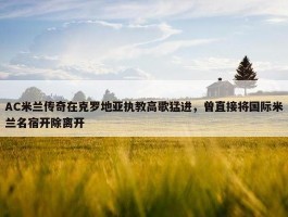 AC米兰传奇在克罗地亚执教高歌猛进，曾直接将国际米兰名宿开除离开