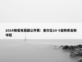 2024斯诺克英国公开赛：塞尔比10-5击败希金斯夺冠