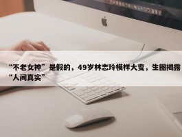 “不老女神”是假的，49岁林志玲模样大变，生图揭露“人间真实”