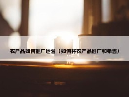 农产品如何推广运营（如何将农产品推广和销售）