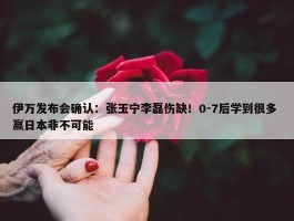 伊万发布会确认：张玉宁李磊伤缺！0-7后学到很多 赢日本非不可能