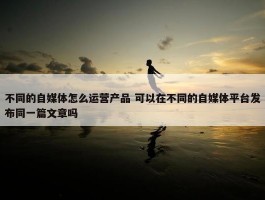 不同的自媒体怎么运营产品 可以在不同的自媒体平台发布同一篇文章吗