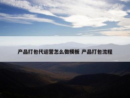 产品打包代运营怎么做模板 产品打包流程