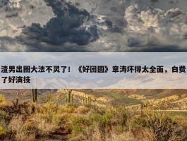 渣男出圈大法不灵了！《好团圆》章涛坏得太全面，白费了好演技